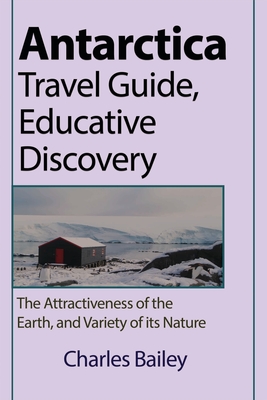 Antarctica Travel Guide, Educative Discovery: The Attractiveness of the Earth, and Variety of its Nature - Bailey, Charles