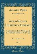 Ante-Nicene Christian Library, Vol. 17: Translations of the Writings of the Fathers, Down to A. D. 325 (Classic Reprint)