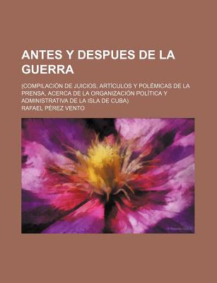 Antes y Despues de la Guerra: Compilacion de Juicios, Articulos y Polemicas de la Prensa, Acerca de la Organizacion Politica y Administrativa de la Isla de Cuba (Classic Reprint) - Vento, Rafael Perez