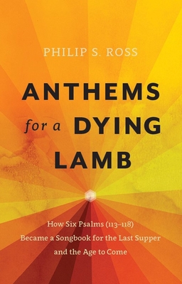 Anthems for a Dying Lamb: How Six Psalms (113-118) Became a Songbook for the Last Supper and the Age to Come - Ross, Philip S