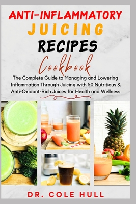Anti-Inflammatory Juicing Recipes Cookbook: The Complete Guide to Managing and Lowering Inflammation Through Juicing with 50 Nutritious & Anti-Oxidant-Rich Juices for Health and Wellness - Hull, Cole, Dr.