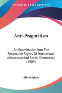 Anti-Pragmatism: An Examination Into The Respective Rights Of Intellectual Aristocracy And Social Democracy (1909)