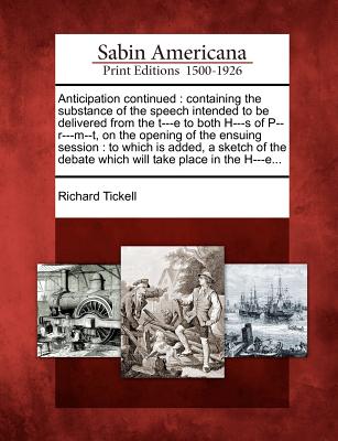 Anticipation Continued: Containing the Substance of the Speech Intended to Be Delivered from the T---E to Both H---S of P--R---M--T, on the Opening of the Ensuing Session: To Which Is Added, a Sketch of the Debate Which Will Take Place in the H---E... - Tickell, Richard