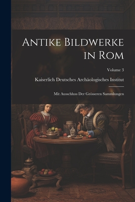 Antike Bildwerke in ROM: Mit Ausschluss Der Grsseren Sammlungen; Volume 3 - Kaiserlich Deutsches Arch?ologisches in (Creator)