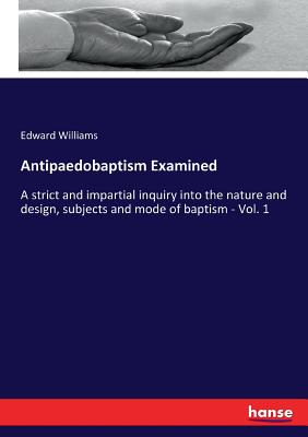 Antipaedobaptism Examined: A strict and impartial inquiry into the nature and design, subjects and mode of baptism - Vol. 1 - Williams, Edward