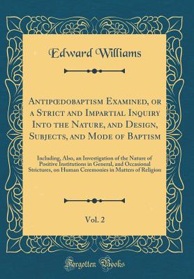 Antipoedobaptism Examined, or a Strict and Impartial Inquiry Into the Nature, and Design, Subjects, and Mode of Baptism, Vol. 2: Including, Also, an Investigation of the Nature of Positive Institutions in General, and Occasional Strictures, on Human Cerem - Williams, Edward