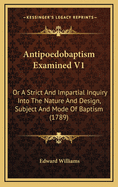 Antipoedobaptism Examined V1: Or a Strict and Impartial Inquiry Into the Nature and Design, Subject and Mode of Baptism (1789)