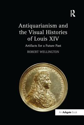 Antiquarianism and the Visual Histories of Louis XIV: Artifacts for a Future Past - Wellington, Robert