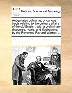 Antiquitates Culinariae; Or Curious Tracts Relating to the Culinary Affairs of the Old English, with a Preliminary Discourse, Notes, and Illustrations, by the Reverend Richard Warner, ...