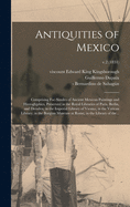 Antiquities of Mexico: Comprising Fac-similes of Ancient Mexican Paintings and Hieroglyphics, Preserved in the Royal Libraries of Paris, Berlin, and Dresden; in the Imperial Library of Vienna; in the Vatican Library; in the Borgian Museum at Rome; In...