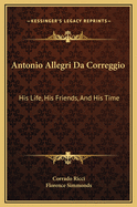 Antonio Allegri Da Correggio: His Life, His Friends, and His Time