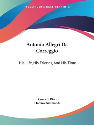 Antonio Allegri Da Correggio: His Life, His Friends, And His Time - Ricci, Corrado, and Simmonds, Florence (Translated by)