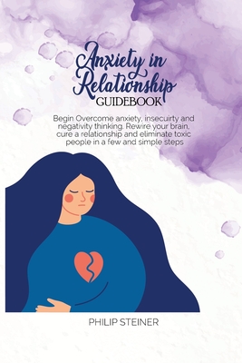 Anxiety In Relationship Guidebook: Begin Overcome anxiety, insecuirty and negativity thinking. Rewire your brain, cure a relationship and eliminate toxic people in a few and simple steps - Steiner, Philip
