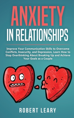 Anxiety in Relationships: Improve Your Communication Skills to Overcome Conflicts, Insecurity, and Depression, Learn How to Stop Overthinking About Breaking Up and Achieve Your Goals as a Couple - Leary, Robert