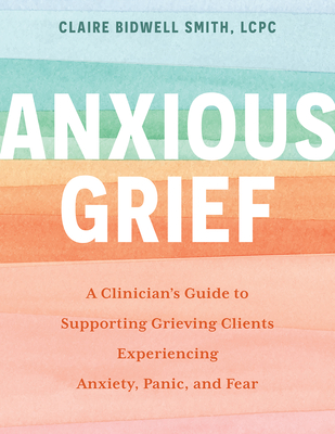 Anxious Grief: A Clinician's Guide to Supporting Grieving Clients Experiencing Anxiety, Panic, and Fear - Bidwell Smith, Claire