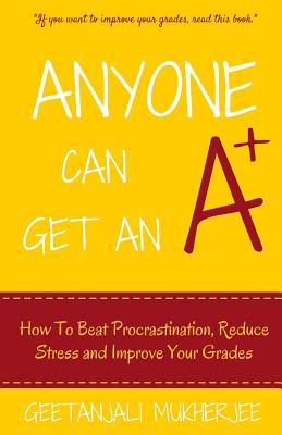 Anyone Can Get An A+: How To Beat Procrastination, Reduce Stress and Improve Your Grades - Mukherjee, Geetanjali