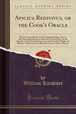 Apicius Redivivus, or the Cook's Oracle: Wherein Especially the Art of Composing Soups, Sauces, and Flavouring Essences Is Made So Clear and Easy, by the Quantity of Each Article Being Accurately Stated by Weight and Measure, That Every One May Soon Learn - Kitchiner, William