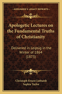 Apologetic Lectures on the Fundamental Truths of Christianity: Delivered in Leipsic in the Winter of 1864