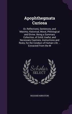 Apophthegmata Curiosa: Or, Reflections, Sentences, and Maxims, Historical, Moral, Philological and Divine. Being a Summary Collection, of Solid, Useful, and Necessary Cautions, Instructions and Rules, for the Conduct of Human Life ... Extracted From the M - Kingston, Richard