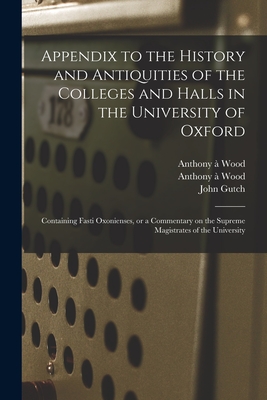 Appendix to the History and Antiquities of the Colleges and Halls in the University of Oxford: Containing Fasti Oxonienses, or a Commentary on the Supreme Magistrates of the University - Wood, Anthony  1632-1695 History and (Creator), and Gutch, John 1746-1831