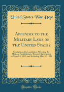 Appendix to the Military Laws of the United States: Containing the Legislation Affecting the Military Establishment Enacted Subsequent to March 4, 1897, and Including May 18, 1898 (Classic Reprint)