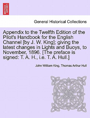 Appendix to the Twelfth Edition of the Pilot's Handbook for the English Channel [By J. W. King]; Giving the Latest Changes in Lights and Buoys, to November, 1896. [The Preface Is Signed: T. A. H., i.e. T. A. Hull.] - King, John William, and Hull, Thomas Arthur