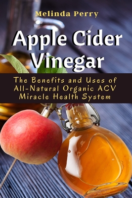 Apple Cider Vinegar: The Benefits and Uses of All-Natural Organic ACV Miracle Health System - Perry, Melinda