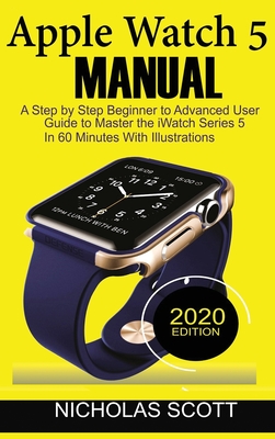 Apple Watch 5 Manual: A Step by Step Beginner to Advanced User Guide to Master the iWatch Series 5 in 60 Minutes...With Illustrations. - Scott, Nicholas