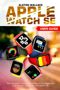 Apple Watch SE User Guide: The Complete Illustrated Manual For Beginners and Seniors to Master the Watch SE