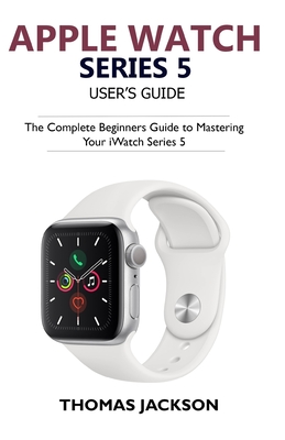 Apple Watch Series 5 User's Guide: The Complete Beginners Guide To Mastering Your iWatch Series 5 - Jackson, Thomas