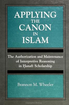 Applying the Canon in Islam: The Authorization and Maintenance of Interpretive Reasoning in Hanafi Scholarship - Wheeler, Brannon M