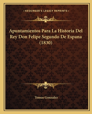 Apuntamientos Para La Historia Del Rey Don Felipe Segundo De Espana (1830) - Gonzalez, Tomas