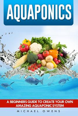 Aquaponics: A Beginner's Guide to Create Your Own Amazing Aquaponic System - Owens, Michael