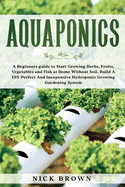 Aquaponics: A Beginners guide to Start Growing Herbs, Fruits, Vegetables and Fish at Home Without Soil. Build A DIY Perfect and Inexpensive Hydroponic Growing Gardening System