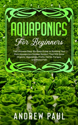 Aquaponics for Beginners: The Ultimate Step-By-Step Guide to Building Your Own Aquaponics Garden System That Will Grow Organic Vegetables, Fruits, Herbs, Fungus, and Raise Fish - Paul, Andrew