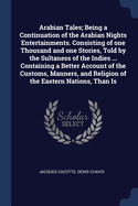 Arabian Tales; Being a Continuation of the Arabian Nights Entertainments. Consisting of One Thousand and One Stories, Told by the Sultaness of the Indies ... Containing a Better Account of the Customs, Manners, and Religion of the Eastern Nations, Than Is