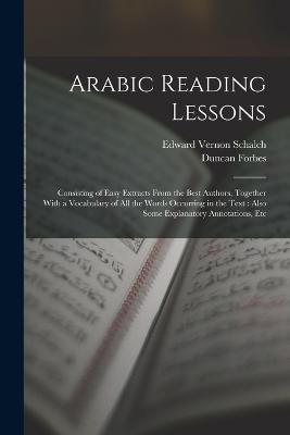 Arabic Reading Lessons: Consisting of Easy Extracts From the Best Authors, Together With a Vocabulary of All the Words Occurring in the Text: Also Some Explanatory Annotations, Etc - Forbes, Duncan, and Schalch, Edward Vernon