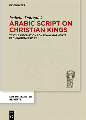 Arabic Script on Christian Kings: Textile Inscriptions on Royal Garments from Norman Sicily - Dolezalek, Isabelle