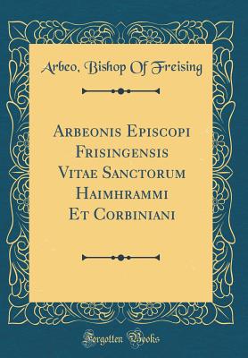 Arbeonis Episcopi Frisingensis Vitae Sanctorum Haimhrammi Et Corbiniani (Classic Reprint) - Freising, Arbeo Bishop of