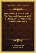Arbitration or War? a View of the Transvaal Question, with a Glance Also at Arbitration in Politics Generally