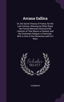 Arcana Gallica: Or, the Secret History of France, for the Last Century: Shewing, by What Steps the French Ministers Destroy'd the Liberties of That Nation in General, and the Protestant Religion in Particular. With a View of the Distraction and Civil Wars - Oldmixon, MR