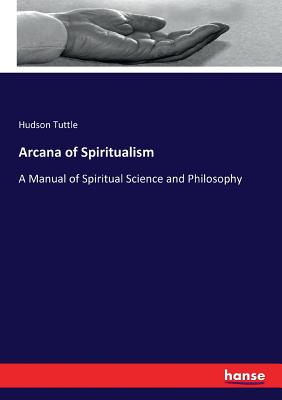 Arcana of Spiritualism: A Manual of Spiritual Science and Philosophy - Tuttle, Hudson