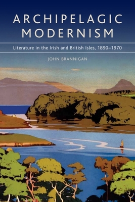 Archipelagic Modernism: Literature in the Irish and British Isles, 1890-1970 - Brannigan, John