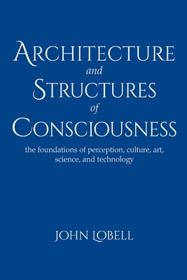 Architecture and Structures of Consciousness: The foundations of perception, culture, art, science, and technology - Lobell, John