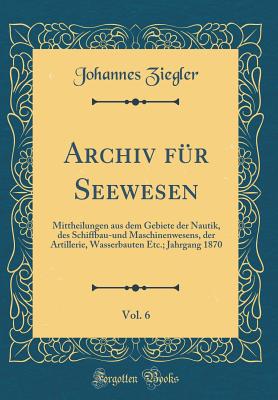 Archiv Fr Seewesen, Vol. 6: Mittheilungen Aus Dem Gebiete Der Nautik, Des Schiffbau-Und Maschinenwesens, Der Artillerie, Wasserbauten Etc.; Jahrgang 1870 (Classic Reprint) - Ziegler, Johannes