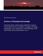 Archives of Aboriginal Knowledge: Containing all the original paper laid before Congress respecting the history, antiquities, language, ethnology, pictography, rites, superstitions, and mythology, of the Indian tribes of the United States. Vol. 4