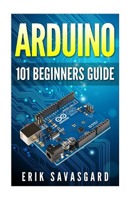 Arduino: 101 Beginners Guide: How to get started with Your Arduino (Tips, Tricks, Projects and More!) - Savasgard, Erik