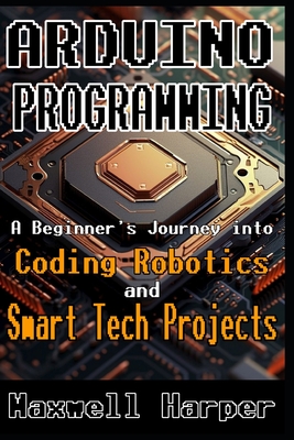 Arduino Programming A Beginner's Journey into Coding, Robotics, and Smart Tech Projects - Harper, Maxwell