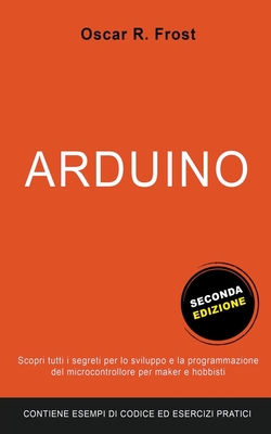 Arduino: Scopri Tutti i Segreti per lo Sviluppo e la Programmazione del Microcontrollore per Maker e Hobbisti. Contiene Esempi di Codice ed Esercizi Pratici. - Frost, Oscar R