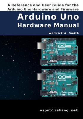 Arduino Uno Hardware Manual: A Reference and User Guide for the Arduino Uno Hardware and Firmware - Smith, Warwick A